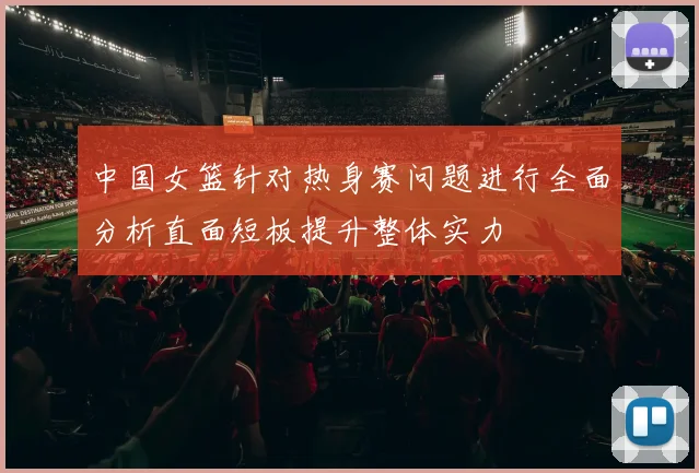 中国女篮针对热身赛问题进行全面分析直面短板提升整体实力
